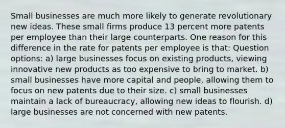 Small businesses are much more likely to generate revolutionary new ideas. These small firms produce 13 percent more patents per employee than their large counterparts. One reason for this difference in the rate for patents per employee is that: Question options: a) large businesses focus on existing products, viewing innovative new products as too expensive to bring to market. b) small businesses have more capital and people, allowing them to focus on new patents due to their size. c) small businesses maintain a lack of bureaucracy, allowing new ideas to flourish. d) large businesses are not concerned with new patents.