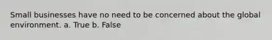 Small businesses have no need to be concerned about the global environment. a. True b. False