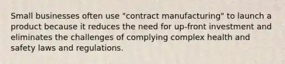 Small businesses often use "contract manufacturing" to launch a product because it reduces the need for up-front investment and eliminates the challenges of complying complex health and safety laws and regulations.