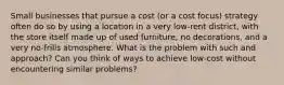 Small businesses that pursue a cost (or a cost focus) strategy often do so by using a location in a very low-rent district, with the store itself made up of used furniture, no decorations, and a very no-frills atmosphere. What is the problem with such and approach? Can you think of ways to achieve low-cost without encountering similar problems?