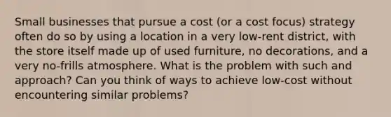 Small businesses that pursue a cost (or a cost focus) strategy often do so by using a location in a very low-rent district, with the store itself made up of used furniture, no decorations, and a very no-frills atmosphere. What is the problem with such and approach? Can you think of ways to achieve low-cost without encountering similar problems?