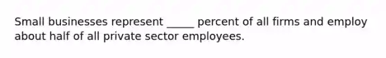 Small businesses represent _____ percent of all firms and employ about half of all private sector employees.