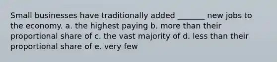 Small businesses have traditionally added _______ new jobs to the economy. a. the highest paying b. more than their proportional share of c. the vast majority of d. less than their proportional share of e. very few