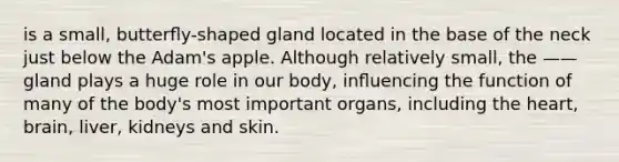 is a small, butterﬂy-shaped gland located in the base of the neck just below the Adam's apple. Although relatively small, the —— gland plays a huge role in our body, inﬂuencing the function of many of the body's most important organs, including the heart, brain, liver, kidneys and skin.