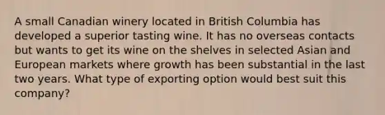 A small Canadian winery located in British Columbia has developed a superior tasting wine. It has no overseas contacts but wants to get its wine on the shelves in selected Asian and European markets where growth has been substantial in the last two years. What type of exporting option would best suit this company?