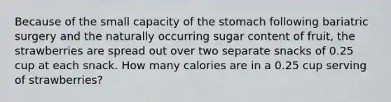 Because of the small capacity of the stomach following bariatric surgery and the naturally occurring sugar content of fruit, the strawberries are spread out over two separate snacks of 0.25 cup at each snack. How many calories are in a 0.25 cup serving of strawberries?