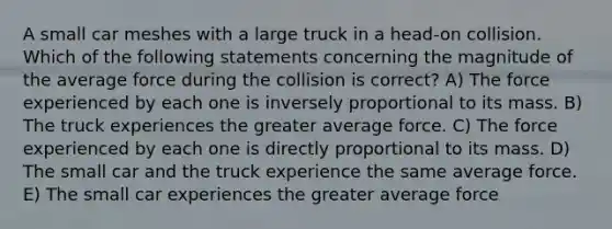 A small car meshes with a large truck in a head-on collision. Which of the following statements concerning the magnitude of the average force during the collision is correct? A) The force experienced by each one is inversely proportional to its mass. B) The truck experiences the greater average force. C) The force experienced by each one is directly proportional to its mass. D) The small car and the truck experience the same average force. E) The small car experiences the greater average force