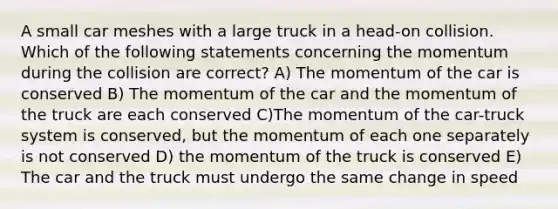 A small car meshes with a large truck in a head-on collision. Which of the following statements concerning the momentum during the collision are correct? A) The momentum of the car is conserved B) The momentum of the car and the momentum of the truck are each conserved C)The momentum of the car-truck system is conserved, but the momentum of each one separately is not conserved D) the momentum of the truck is conserved E) The car and the truck must undergo the same change in speed