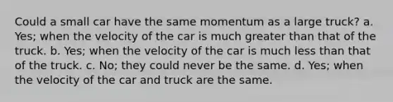 Could a small car have the same momentum as a large truck? a. Yes; when the velocity of the car is much greater than that of the truck. b. Yes; when the velocity of the car is much less than that of the truck. c. No; they could never be the same. d. Yes; when the velocity of the car and truck are the same.