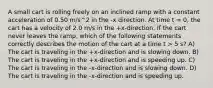 A small cart is rolling freely on an inclined ramp with a constant acceleration of 0.50 m/s^2 in the -x direction. At time t = 0, the cart has a velocity of 2.0 m/s in the +x-direction. If the cart never leaves the ramp, which of the following statements correctly describes the motion of the cart at a time t > 5 s? A) The cart is traveling in the +x-direction and is slowing down. B) The cart is traveling in the +x-direction and is speeding up. C) The cart is traveling in the -x-direction and is slowing down. D) The cart is traveling in the -x-direction and is speeding up.