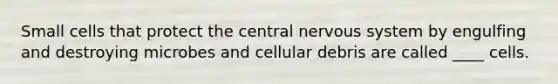 Small cells that protect the central nervous system by engulfing and destroying microbes and cellular debris are called ____ cells.