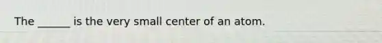 The ______ is the very small center of an atom.