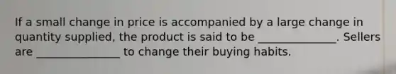 If a small change in price is accompanied by a large change in quantity supplied, the product is said to be ______________. Sellers are _______________ to change their buying habits.