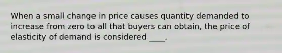 When a small change in price causes quantity demanded to increase from zero to all that buyers can obtain, the price of elasticity of demand is considered ____.