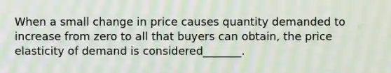 When a small change in price causes quantity demanded to increase from zero to all that buyers can obtain, the price elasticity of demand is considered_______.