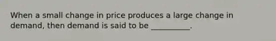 When a small change in price produces a large change in demand, then demand is said to be __________.