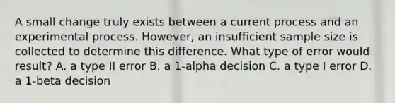 A small change truly exists between a current process and an experimental process. However, an insufficient sample size is collected to determine this difference. What type of error would result? A. a type II error B. a 1-alpha decision C. a type I error D. a 1-beta decision