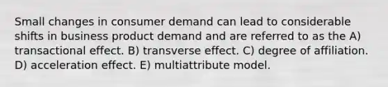 Small changes in consumer demand can lead to considerable shifts in business product demand and are referred to as the A) transactional effect. B) transverse effect. C) degree of affiliation. D) acceleration effect. E) multiattribute model.