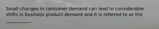 Small changes in consumer demand can lead to considerable shifts in business product demand and it is referred to as the ___________.