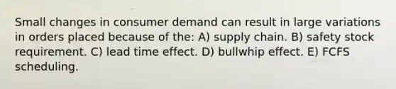 Small changes in consumer demand can result in large variations in orders placed because of the: A) supply chain. B) safety stock requirement. C) lead time effect. D) bullwhip effect. E) FCFS scheduling.