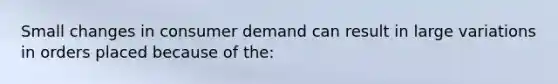 Small changes in consumer demand can result in large variations in orders placed because of the: