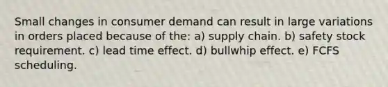 Small changes in consumer demand can result in large variations in orders placed because of the: a) supply chain. b) safety stock requirement. c) lead time effect. d) bullwhip effect. e) FCFS scheduling.