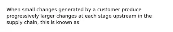 When small changes generated by a customer produce progressively larger changes at each stage upstream in the supply chain, this is known as: