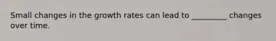 Small changes in the growth rates can lead to _________ changes over time.