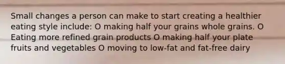 Small changes a person can make to start creating a healthier eating style include: O making half your grains whole grains. O Eating more refined grain products O making half your plate fruits and vegetables O moving to low-fat and fat-free dairy