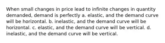 When small changes in price lead to infinite changes in quantity demanded, demand is perfectly a. elastic, and the demand curve will be horizontal. b. inelastic, and the demand curve will be horizontal. c. elastic, and the demand curve will be vertical. d. inelastic, and the demand curve will be vertical.