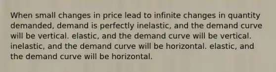 When small changes in price lead to infinite changes in quantity demanded, demand is perfectly inelastic, and the demand curve will be vertical. elastic, and the demand curve will be vertical. inelastic, and the demand curve will be horizontal. elastic, and the demand curve will be horizontal.