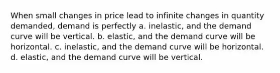 When small changes in price lead to infinite changes in quantity demanded, demand is perfectly a. inelastic, and the demand curve will be vertical. b. elastic, and the demand curve will be horizontal. c. inelastic, and the demand curve will be horizontal. d. elastic, and the demand curve will be vertical.