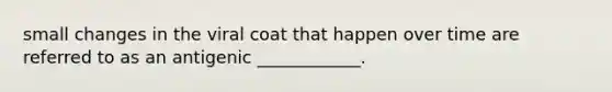 small changes in the viral coat that happen over time are referred to as an antigenic ____________.