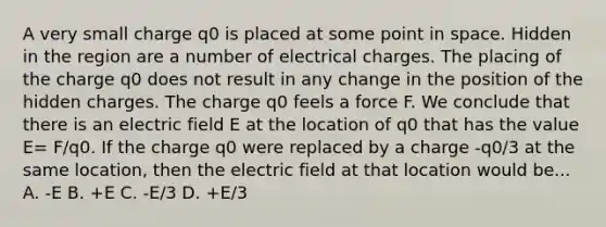 A very small charge q0 is placed at some point in space. Hidden in the region are a number of electrical charges. The placing of the charge q0 does not result in any change in the position of the hidden charges. The charge q0 feels a force F. We conclude that there is an electric field E at the location of q0 that has the value E= F/q0. If the charge q0 were replaced by a charge -q0/3 at the same location, then the electric field at that location would be... A. -E B. +E C. -E/3 D. +E/3