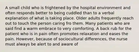 A small child who is frightened by the hospital environment and often responds better to being cuddled than to a verbal explanation of what is taking place. Older adults frequently reach out to touch the person caring fro them. Many patients who are said find a warm embrace to very comforting. A back rub for the patient who is in pain often promotes relaxation and eases the pain. However, because of sociocultural differences, the nurse must always be alert to and aware of