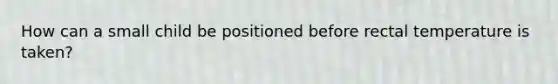 How can a small child be positioned before rectal temperature is taken?