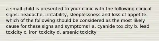 a small child is presented to your clinic with the following clinical signs: headache, irritability, sleeplessness and loss of appetite. which of the following should be considered as the most likely cause for these signs and symptoms? a. cyanide toxicity b. lead toxicity c. iron toxicity d. arsenic toxicity