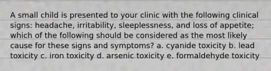 A small child is presented to your clinic with the following clinical signs: headache, irritability, sleeplessness, and loss of appetite; which of the following should be considered as the most likely cause for these signs and symptoms? a. cyanide toxicity b. lead toxicity c. iron toxicity d. arsenic toxicity e. formaldehyde toxicity