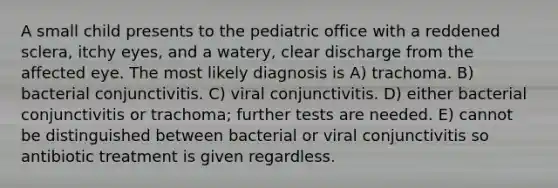 A small child presents to the pediatric office with a reddened sclera, itchy eyes, and a watery, clear discharge from the affected eye. The most likely diagnosis is A) trachoma. B) bacterial conjunctivitis. C) viral conjunctivitis. D) either bacterial conjunctivitis or trachoma; further tests are needed. E) cannot be distinguished between bacterial or viral conjunctivitis so antibiotic treatment is given regardless.