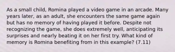 As a small child, Romina played a video game in an arcade. Many years later, as an adult, she encounters the same game again but has no memory of having played it before. Despite not recognizing the game, she does extremely well, anticipating its surprises and nearly beating it on her first try. What kind of memory is Romina benefiting from in this example? (7.11)