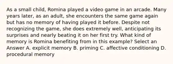 As a small child, Romina played a video game in an arcade. Many years later, as an adult, she encounters the same game again but has no memory of having played it before. Despite not recognizing the game, she does extremely well, anticipating its surprises and nearly beating it on her first try. What kind of memory is Romina benefiting from in this example? Select an Answer A. explicit memory B. priming C. affective conditioning D. procedural memory