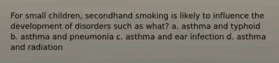 For small children, secondhand smoking is likely to influence the development of disorders such as what? a. asthma and typhoid b. asthma and pneumonia c. asthma and ear infection d. asthma and radiation