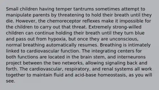 Small children having temper tantrums sometimes attempt to manipulate parents by threatening to hold their breath until they die. However, the chemoreceptor reflexes make it impossible for the children to carry out that threat. Extremely strong-willed children can continue holding their breath until they turn blue and pass out from hypoxia, but once they are unconscious, normal breathing automatically resumes. Breathing is intimately linked to cardiovascular function. The integrating centers for both functions are located in the brain stem, and interneurons project between the two networks, allowing signaling back and forth. The cardiovascular, respiratory, and renal systems all work together to maintain fluid and acid-base homeostasis, as you will see.