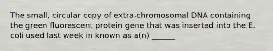 The small, circular copy of extra-chromosomal DNA containing the green fluorescent protein gene that was inserted into the E. coli used last week in known as a(n) ______