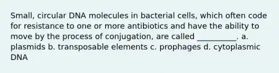 Small, circular DNA molecules in bacterial cells, which often code for resistance to one or more antibiotics and have the ability to move by the process of conjugation, are called __________. a. plasmids b. transposable elements c. prophages d. cytoplasmic DNA