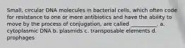 Small, circular DNA molecules in bacterial cells, which often code for resistance to one or more antibiotics and have the ability to move by the process of conjugation, are called __________. a. cytoplasmic DNA b. plasmids c. transposable elements d. prophages