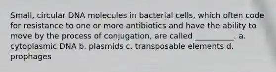 Small, circular DNA molecules in bacterial cells, which often code for resistance to one or more antibiotics and have the ability to move by the process of conjugation, are called __________. a. cytoplasmic DNA b. plasmids c. transposable elements d. prophages