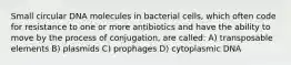 Small circular DNA molecules in bacterial cells, which often code for resistance to one or more antibiotics and have the ability to move by the process of conjugation, are called: A) transposable elements B) plasmids C) prophages D) cytoplasmic DNA