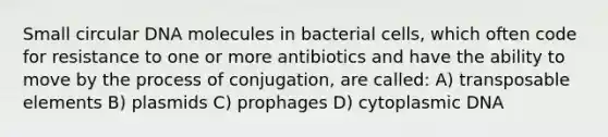 Small circular DNA molecules in bacterial cells, which often code for resistance to one or more antibiotics and have the ability to move by the process of conjugation, are called: A) transposable elements B) plasmids C) prophages D) cytoplasmic DNA