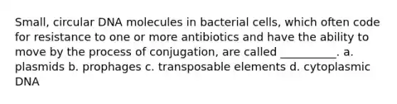 Small, circular DNA molecules in bacterial cells, which often code for resistance to one or more antibiotics and have the ability to move by the process of conjugation, are called __________. a. plasmids b. prophages c. transposable elements d. cytoplasmic DNA